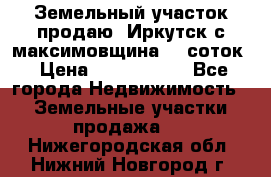 Земельный участок продаю. Иркутск с.максимовщина.12 соток › Цена ­ 1 000 000 - Все города Недвижимость » Земельные участки продажа   . Нижегородская обл.,Нижний Новгород г.